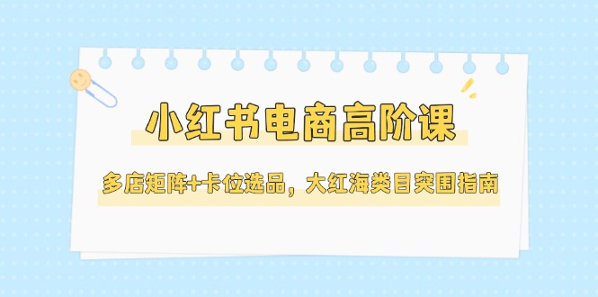 （14940期）小红书电商高阶课，多店矩阵+卡位选品，大红海类目突围指南（更新5月） - 网创副业项目网-网创副业项目网