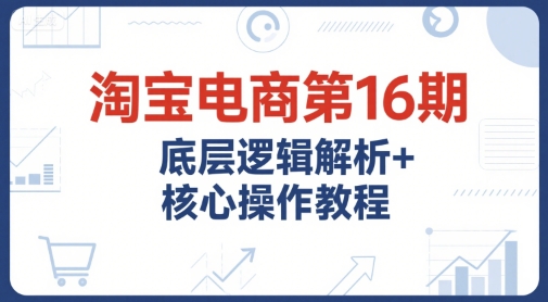 淘宝电商第16期，底层逻辑解析+核心操作教程，运营、推广提升能力的必学课程+配套资料 - 网创副业项目网-网创副业项目网