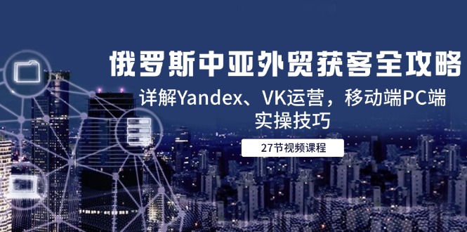 （14959期）俄罗斯中亚外贸获客全攻略，详解Yandex、VK运营，移动端PC端实操技巧 - 网创副业项目网-网创副业项目网